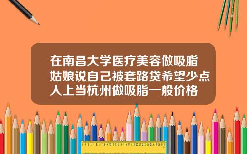 在南昌大学医疗美容做吸脂姑娘说自己被套路贷希望少点人上当杭州做吸脂一般价格