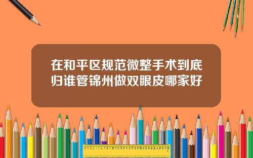 在和平区规范微整手术到底归谁管锦州做双眼皮哪家好