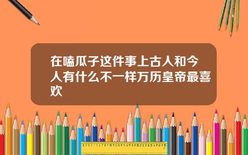 在嗑瓜子这件事上古人和今人有什么不一样万历皇帝最喜欢