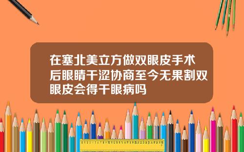 在塞北美立方做双眼皮手术后眼睛干涩协商至今无果割双眼皮会得干眼病吗