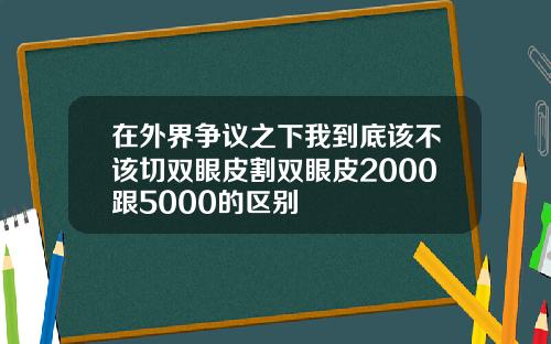 在外界争议之下我到底该不该切双眼皮割双眼皮2000跟5000的区别