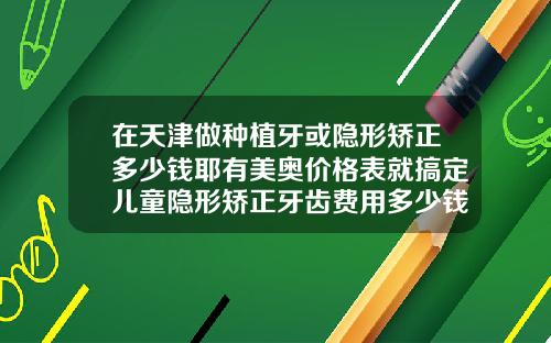 在天津做种植牙或隐形矫正多少钱耶有美奥价格表就搞定儿童隐形矫正牙齿费用多少钱