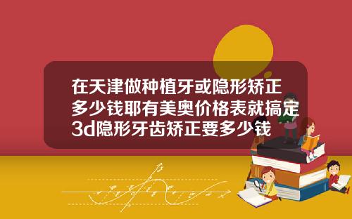 在天津做种植牙或隐形矫正多少钱耶有美奥价格表就搞定3d隐形牙齿矫正要多少钱