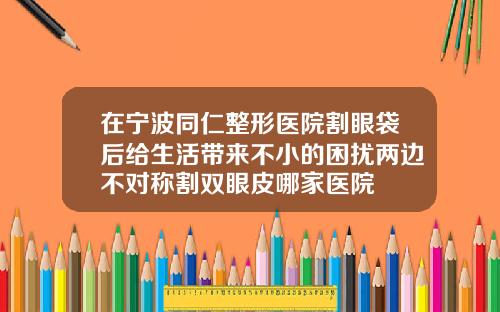 在宁波同仁整形医院割眼袋后给生活带来不小的困扰两边不对称割双眼皮哪家医院