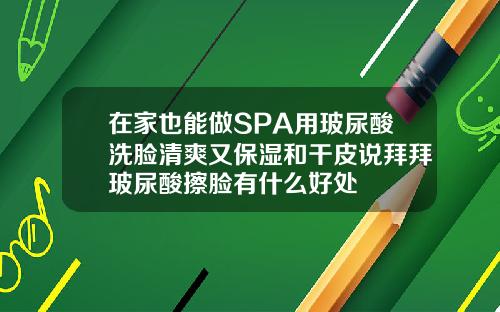 在家也能做SPA用玻尿酸洗脸清爽又保湿和干皮说拜拜玻尿酸擦脸有什么好处
