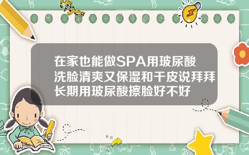在家也能做SPA用玻尿酸洗脸清爽又保湿和干皮说拜拜长期用玻尿酸擦脸好不好