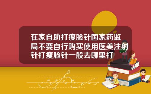 在家自助打瘦脸针国家药监局不要自行购买使用医美注射针打瘦脸针一般去哪里打