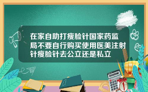 在家自助打瘦脸针国家药监局不要自行购买使用医美注射针瘦脸针去公立还是私立