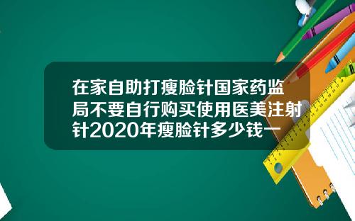 在家自助打瘦脸针国家药监局不要自行购买使用医美注射针2020年瘦脸针多少钱一支