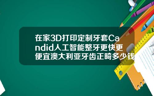 在家3D打印定制牙套Candid人工智能整牙更快更便宜澳大利亚牙齿正畸多少钱一颗