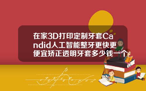 在家3D打印定制牙套Candid人工智能整牙更快更便宜矫正透明牙套多少钱一个