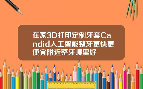 在家3D打印定制牙套Candid人工智能整牙更快更便宜附近整牙哪里好