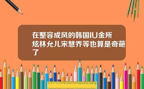 在整容成风的韩国IU金所炫林允儿宋慧乔等也算是奇葩了