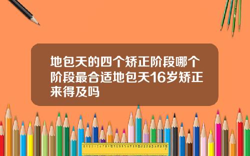地包天的四个矫正阶段哪个阶段最合适地包天16岁矫正来得及吗