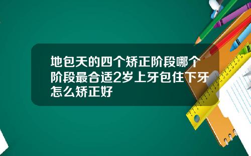 地包天的四个矫正阶段哪个阶段最合适2岁上牙包住下牙怎么矫正好