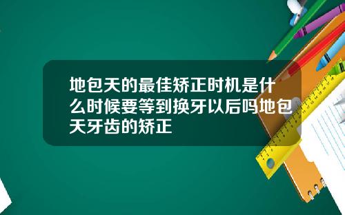 地包天的最佳矫正时机是什么时候要等到换牙以后吗地包天牙齿的矫正
