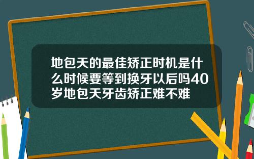 地包天的最佳矫正时机是什么时候要等到换牙以后吗40岁地包天牙齿矫正难不难