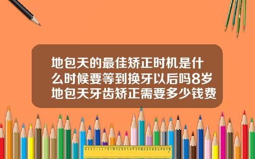 地包天的最佳矫正时机是什么时候要等到换牙以后吗8岁地包天牙齿矫正需要多少钱费用