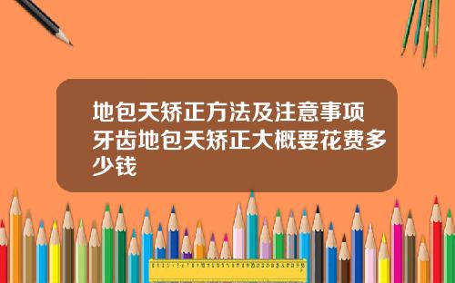 地包天矫正方法及注意事项牙齿地包天矫正大概要花费多少钱