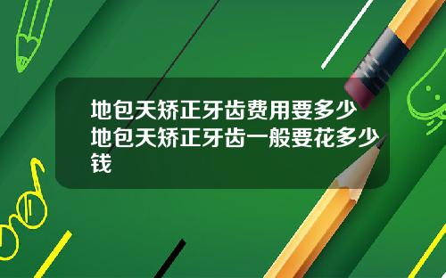 地包天矫正牙齿费用要多少地包天矫正牙齿一般要花多少钱