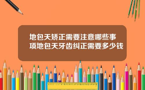 地包天矫正需要注意哪些事项地包天牙齿纠正需要多少钱