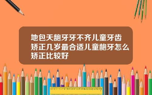 地包天龅牙牙不齐儿童牙齿矫正几岁最合适儿童龅牙怎么矫正比较好