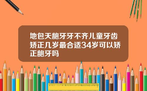 地包天龅牙牙不齐儿童牙齿矫正几岁最合适34岁可以矫正龅牙吗