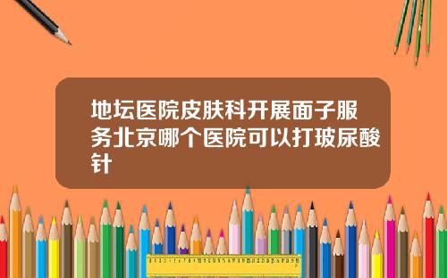 地坛医院皮肤科开展面子服务北京哪个医院可以打玻尿酸针