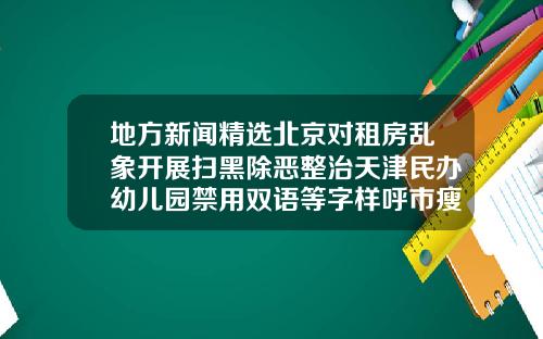 地方新闻精选北京对租房乱象开展扫黑除恶整治天津民办幼儿园禁用双语等字样呼市瘦脸针