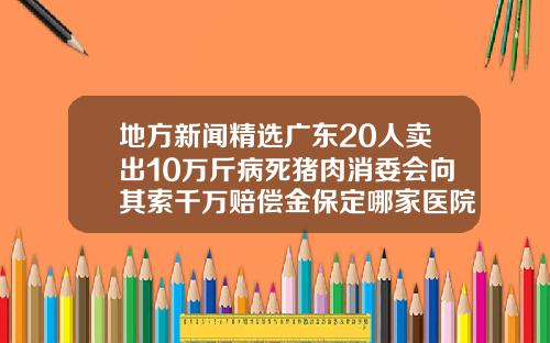 地方新闻精选广东20人卖出10万斤病死猪肉消委会向其索千万赔偿金保定哪家医院瘦脸针好一点