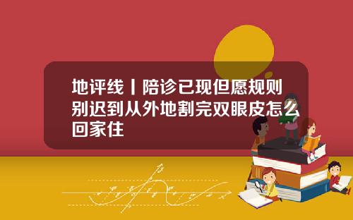 地评线丨陪诊已现但愿规则别迟到从外地割完双眼皮怎么回家住