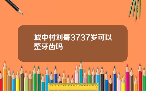 城中村刘哥3737岁可以整牙齿吗
