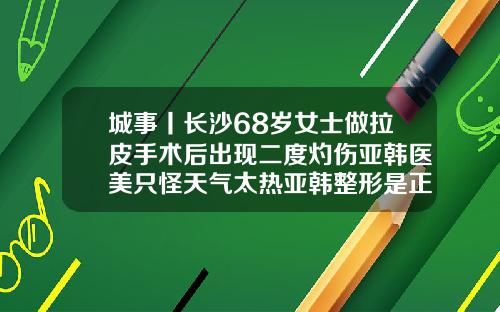 城事丨长沙68岁女士做拉皮手术后出现二度灼伤亚韩医美只怪天气太热亚韩整形是正规医院吗