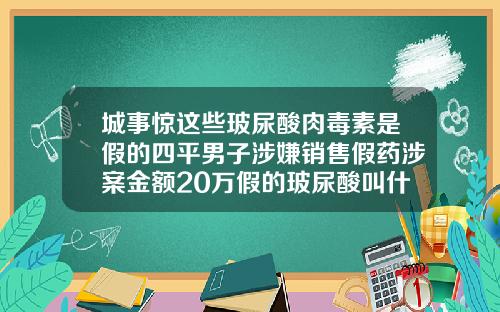 城事惊这些玻尿酸肉毒素是假的四平男子涉嫌销售假药涉案金额20万假的玻尿酸叫什么名字