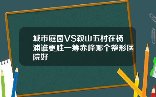 城市庭园VS鞍山五村在杨浦谁更胜一筹赤峰哪个整形医院好