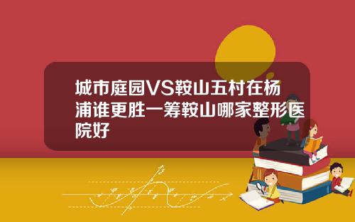 城市庭园VS鞍山五村在杨浦谁更胜一筹鞍山哪家整形医院好