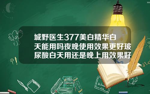 城野医生377美白精华白天能用吗夜晚使用效果更好玻尿酸白天用还是晚上用效果好一点