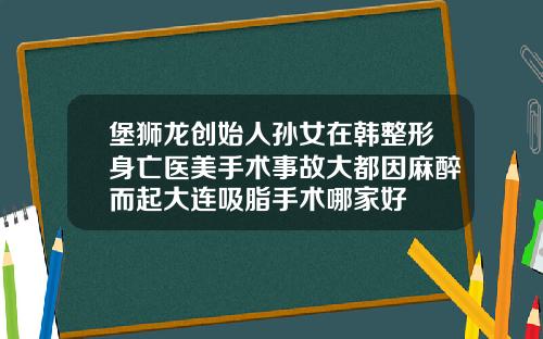 堡狮龙创始人孙女在韩整形身亡医美手术事故大都因麻醉而起大连吸脂手术哪家好