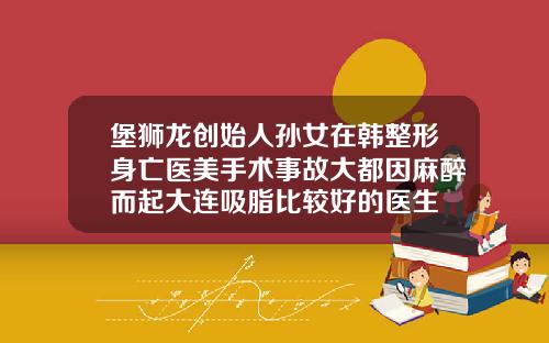 堡狮龙创始人孙女在韩整形身亡医美手术事故大都因麻醉而起大连吸脂比较好的医生