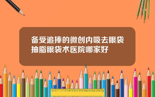 备受追捧的微创内吸去眼袋抽脂眼袋术医院哪家好