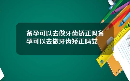 备孕可以去做牙齿矫正吗备孕可以去做牙齿矫正吗女