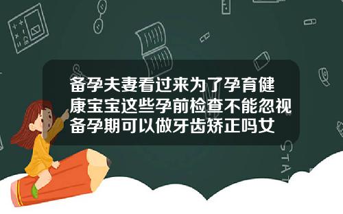 备孕夫妻看过来为了孕育健康宝宝这些孕前检查不能忽视备孕期可以做牙齿矫正吗女