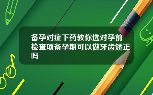 备孕对症下药教你选对孕前检查项备孕期可以做牙齿矫正吗