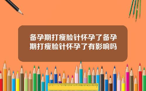 备孕期打瘦脸针怀孕了备孕期打瘦脸针怀孕了有影响吗