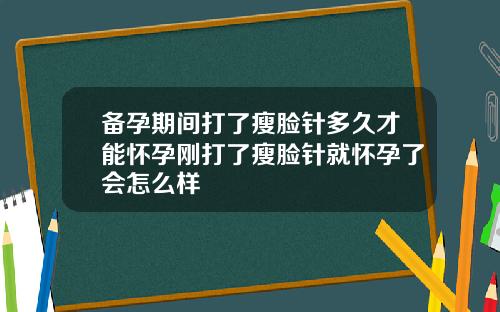 备孕期间打了瘦脸针多久才能怀孕刚打了瘦脸针就怀孕了会怎么样