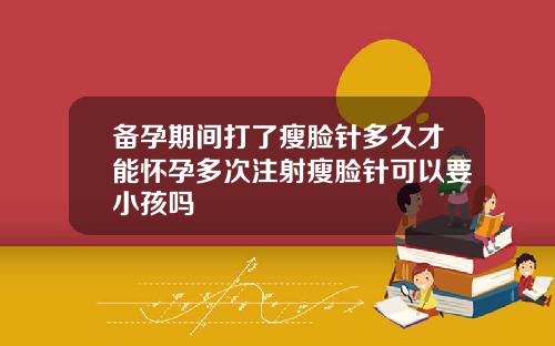 备孕期间打了瘦脸针多久才能怀孕多次注射瘦脸针可以要小孩吗