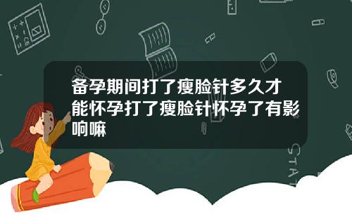 备孕期间打了瘦脸针多久才能怀孕打了瘦脸针怀孕了有影响嘛