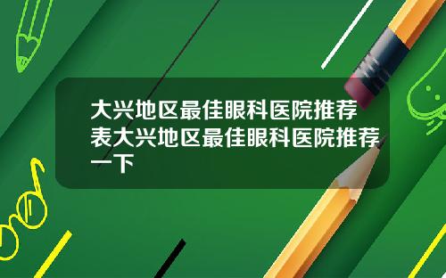 大兴地区最佳眼科医院推荐表大兴地区最佳眼科医院推荐一下