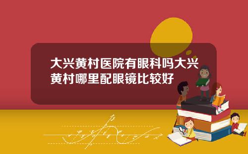 大兴黄村医院有眼科吗大兴黄村哪里配眼镜比较好
