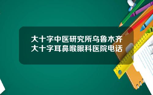 大十字中医研究所乌鲁木齐大十字耳鼻喉眼科医院电话